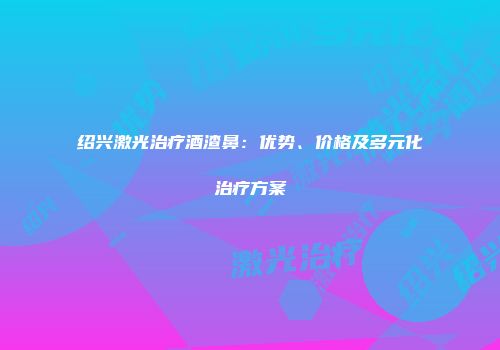 绍兴激光治疗酒渣鼻：优势、价格及多元化治疗方案
