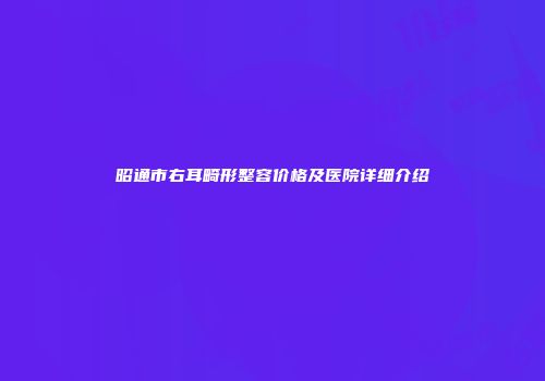 昭通市右耳畸形整容价格及医院详细介绍