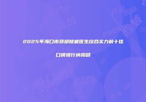 2025年海口市颈部除皱医生综合实力前十佳口碑排行榜揭晓