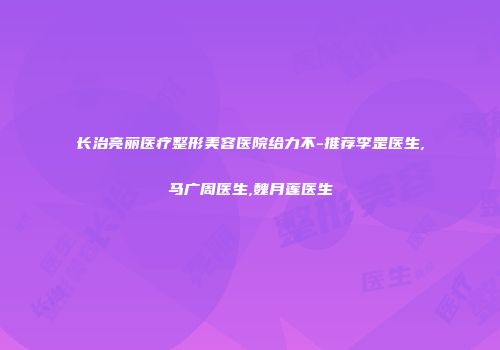 长治亮丽医疗整形美容医院给力不-推荐李罡医生,马广周医生,魏月莲医生