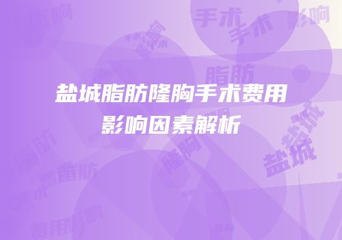 盐城脂肪隆胸手术费用影响因素解析