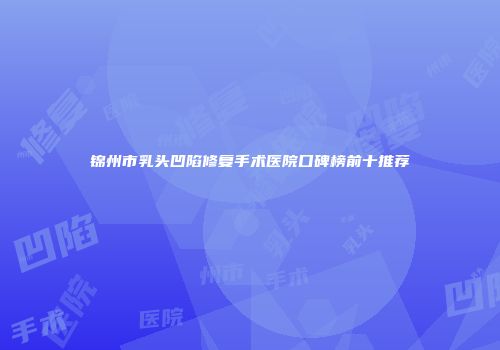 锦州市乳头凹陷修复手术医院口碑榜前十推荐