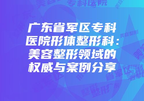 广东省军区专科医院形体整形科：美容整形领域的权威与案例分享