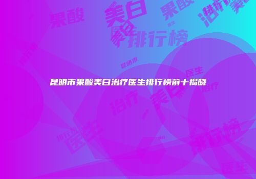 昆明市果酸美白治疗医生排行榜前十揭晓