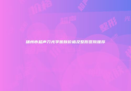 扬州市超声刀光学嫩肤价格及整形医院推荐