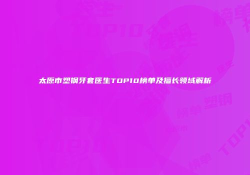 太原市塑钢牙套医生TOP10榜单及擅长领域解析