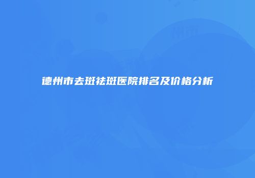 德州市去斑祛斑医院排名及价格分析