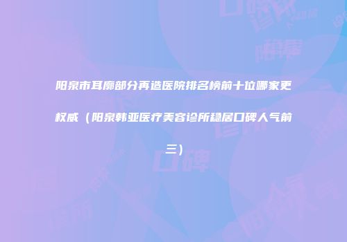 阳泉市耳廓部分再造医院排名榜前十位哪家更权威（阳泉韩亚医疗美容诊所稳居口碑人气前三）