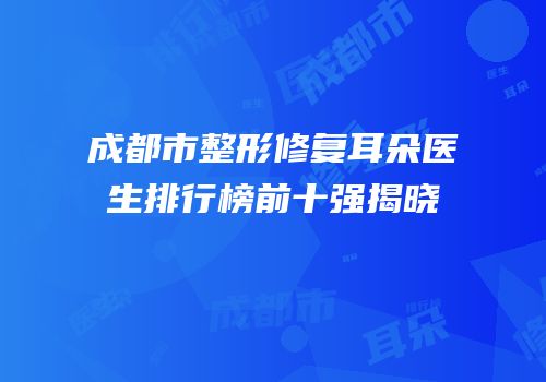 成都市整形修复耳朵医生排行榜前十强揭晓