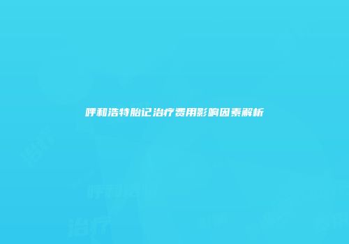 呼和浩特胎记治疗费用影响因素解析