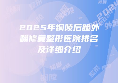 2025年铜陵后睑外翻修复整形医院排名及详细介绍