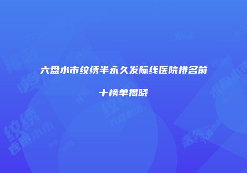 六盘水市纹绣半永久发际线医院排名前十榜单揭晓