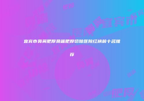 宜宾市鼻翼肥厚鼻端肥厚切除医院红榜前十名推荐