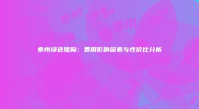泰州绿色隆胸：费用影响因素与性价比分析