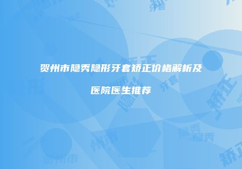 贺州市隐秀隐形牙套矫正价格解析及医院医生推荐