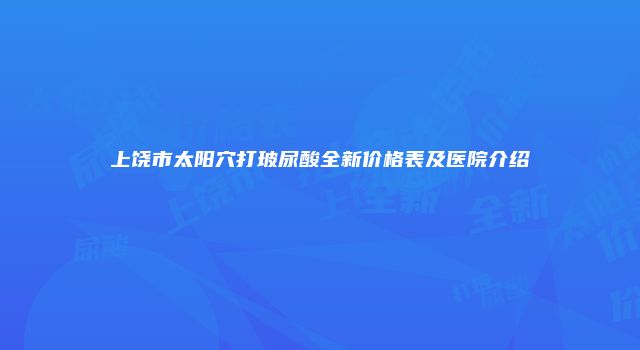 上饶市太阳穴打玻尿酸全新价格表及医院介绍