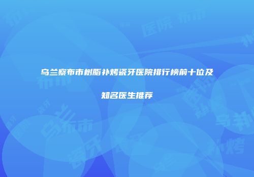 乌兰察布市树脂补烤瓷牙医院排行榜前十位及知名医生推荐