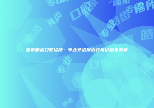 酒泉皓齿口腔诊所：专业牙齿拔治疗与价格全解析