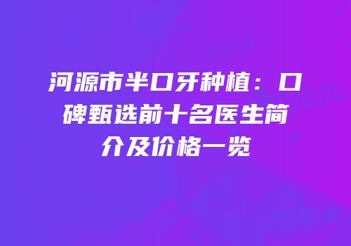河源市半口牙种植：口碑甄选前十名医生简介及价格一览