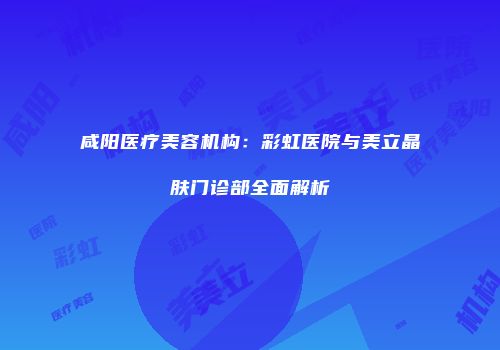 咸阳医疗美容机构：彩虹医院与美立晶肤门诊部全面解析