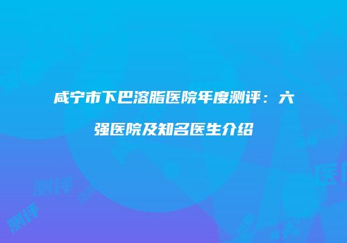 咸宁市下巴溶脂医院年度测评：六强医院及知名医生介绍