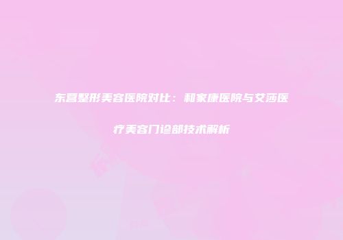 东营整形美容医院对比：和家康医院与艾莎医疗美容门诊部技术解析