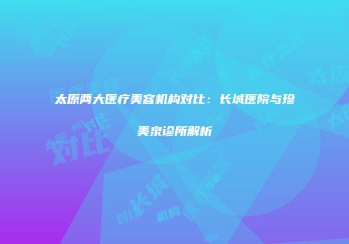 太原两大医疗美容机构对比：长城医院与珍美泉诊所解析