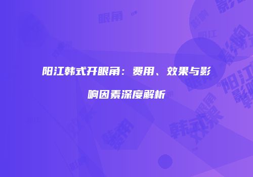 阳江韩式开眼角：费用、效果与影响因素深度解析