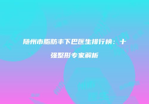随州市脂肪丰下巴医生排行榜：十强整形专家解析