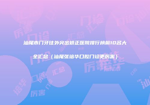 汕尾市门牙往外突出矫正医院排行榜前10名大全汇总（汕尾张培华口腔门诊更厉害）