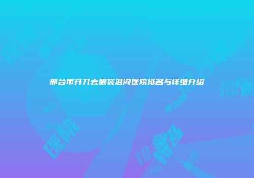 邢台市开刀去眼袋泪沟医院排名与详细介绍