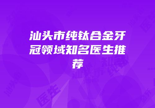 汕头市纯钛合金牙冠领域知名医生推荐
