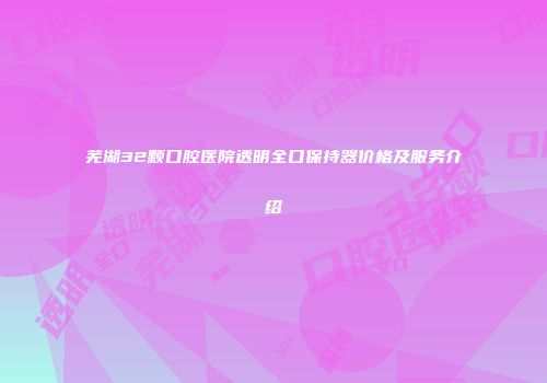 芜湖32颗口腔医院透明全口保持器价格及服务介绍