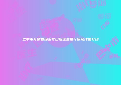 巴中市牙龈萎缩治疗口腔医生排行榜及详细介绍