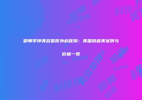 邯郸李婷美容整形外科医院：美国隐适美案例与价格一览