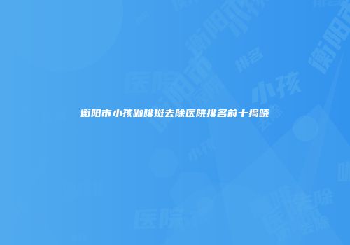 衡阳市小孩咖啡斑去除医院排名前十揭晓