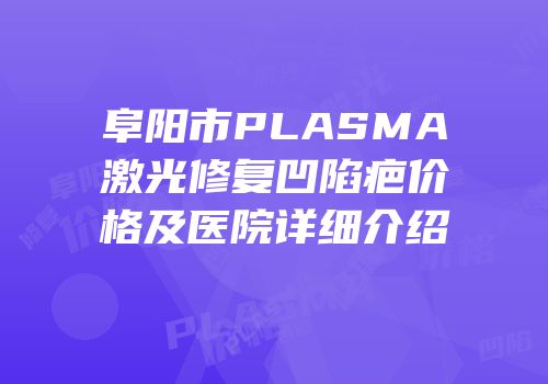 阜阳市PLASMA激光修复凹陷疤价格及医院详细介绍