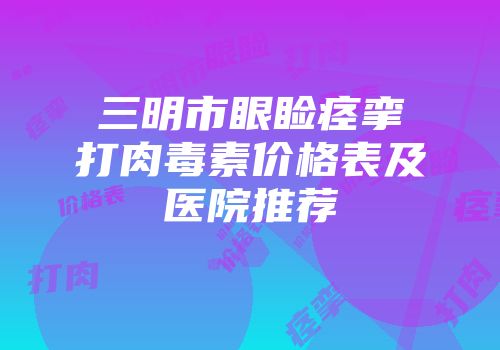 三明市眼睑痉挛打肉毒素价格表及医院推荐