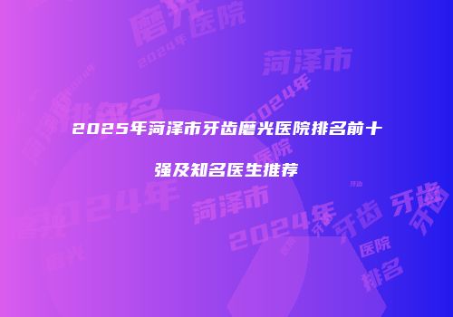 2025年菏泽市牙齿磨光医院排名前十强及知名医生推荐
