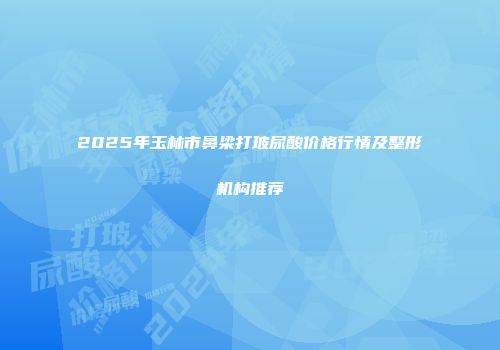2025年玉林市鼻梁打玻尿酸价格行情及整形机构推荐
