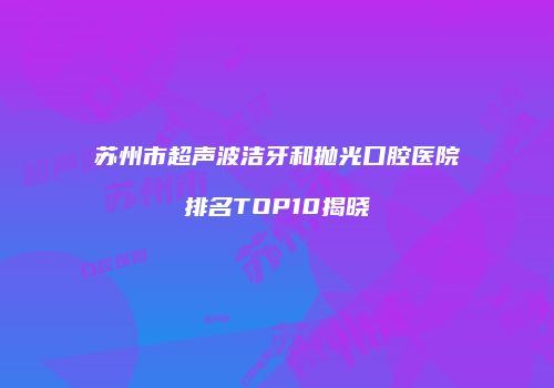 苏州市超声波洁牙和抛光口腔医院排名TOP10揭晓