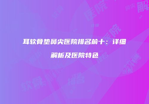 耳软骨垫鼻尖医院排名前十：详细解析及医院特色
