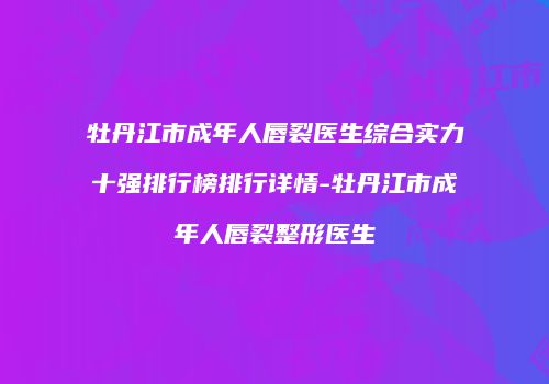 牡丹江市成年人唇裂医生综合实力十强排行榜排行详情-牡丹江市成年人唇裂整形医生