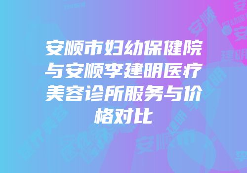 安顺市妇幼保健院与安顺李建明医疗美容诊所服务与价格对比