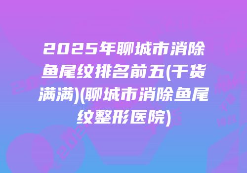 2025年聊城市消除鱼尾纹排名前五(干货满满)(聊城市消除鱼尾纹整形医院)