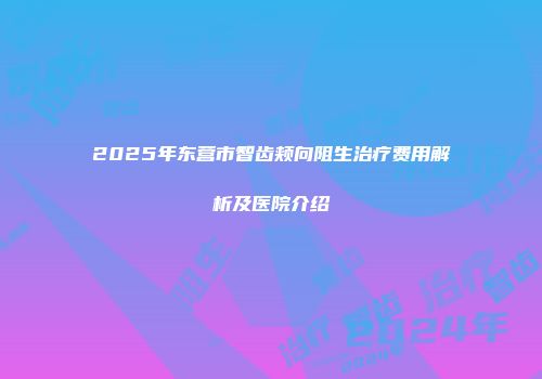 2025年东营市智齿颊向阻生治疗费用解析及医院介绍