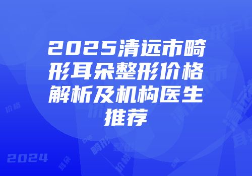 2025清远市畸形耳朵整形价格解析及机构医生推荐