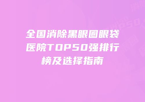全国消除黑眼圈眼袋医院TOP50强排行榜及选择指南