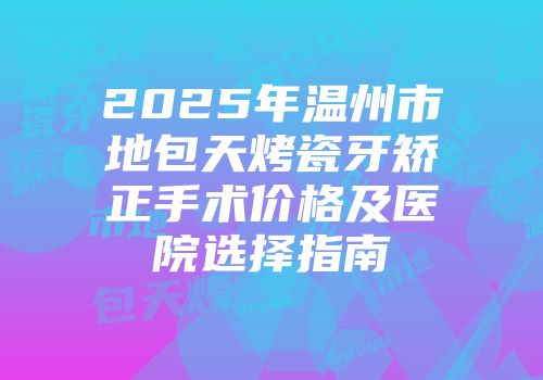 2025年温州市地包天烤瓷牙矫正手术价格及医院选择指南