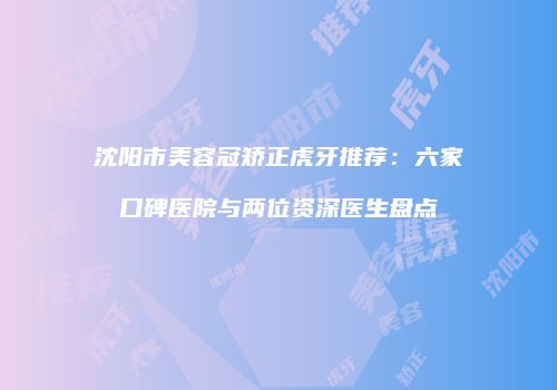 沈阳市美容冠矫正虎牙推荐：六家口碑医院与两位资深医生盘点